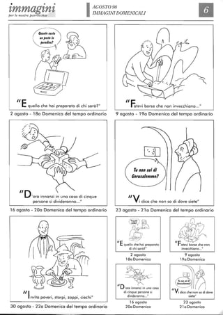• • •
tmmagtntper le nostre parrocchie IAGOST098
IMMAGINI DOMENICALI
Quanto costa
"E quello che hai preparato di chi sarà?"
2 agosto - 180 Domenica del tempo ordinario
"D'ora innanzi in una casa di cinque
persone si divideranno..."
16 agosto - 200 Domenica del tempo ordinario
~r?rt
~~~""
~~-~~ 1ffr(
~ f'"-(~ @ 2)~f-I---'-
~ 6
"Invita poveri, storpi, zoppi, ciechi"
30 agosto - 220 Domenica del tempo ordinario
"eIOtevi borse che non invecchiano..."
9 agosto - 190 Domenica del tempo ordinario
[JO,• •")
Tu non lei tli
Gefula/emme?
"/
Yi dico che non so di dove siete"
23 agosto - 21 a Domenica del tempo ordinario
"E
":.--;:'~7.' d~
~rquello che hai preparato
di chi sarà?"
2 agosto
180 Domenica
~
~~-
"D- '~
'ora innanzi in una casa
di cinque persone si
divideranno..."
16 agosto
200 Domenica
{~"F~atevi borse che non
"V
invecchiano..."
9 agosto
190 Domenica
i dico che non so di dove
siete"
23 agosto
21 a Domenica
 