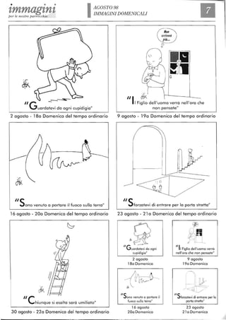 • • •
'lmmag'ln'lper le nostre parrocchie IAGOST098
IMMAGINI DOMENICALI
_--.:=s;--
IIG -uardatevi da ogni cupidigia"
2 agosto - 18a Domenica del tempo ordinario
115ono venuto a portare il fuoco sulla terra"
16 agosto - 20a Domenica del tempo ordinario
Ilehiunque si esalta sarà umiliato"
30 agosto - 22a Domenica del tempo ordinario
o
o
III d1kI Figlio dell'uomo verrà nell'ora che
non pensate"
9 agosto - 19a Domenica del tempo ordinario
115forzatevi di entrare per lo porta stretta"
23 agosto - 21 a Domenica del tempo ordinario
~~" --~
Guardatevi da ogni
cupidigia"
"5
2 agosto
180 Domenica
ono venuto a portare il
fuoco sulla terra"
16 agosto
200 Domenica
"II Figlio dell'uomo verrà
nell'ora che non pensate"
"5
9 agosto
190 Domenica
forzatevi di entrare per lo
porta stretta"
23 agosto
21 a Domenica
 
