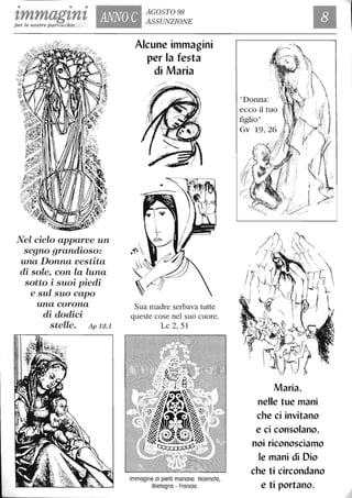 • • •
tmmagtnt ANNO C
AGOSTO 98
ASSUNZIONEper le nostre parrocchie
lVel cielo apparve un
segno grandioso:
una Donna vestita
di sole, con la luna
sotto i suoi piedi
e sul suo capo
una corona
di dodici
stelle. .flp 12,1
Alcune immagini
per la festa
di Maria
Sua madre serbava tutte
queste cose nel suo cuore.
Lc 2, 51
Immagine di pietà mariana ricamata,
Bretagna - Francia.
"Donna:
ecco il tuo
figlio"
Gv 19, 26
Maria,
nelle tue mani
che ci invitano
e ci consolano,
noi riconosciamo
le mani di Dio
che ti circondano
e ti portano.
 