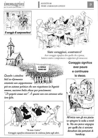 • • •
zmmag'tn'tper le nostre parrocchie IAGOST098
TEMI: CORAGGIO CIVICO
Il
Il coraggio di compromeffergi
Siate coraggiosi, scontratevi!
Aver coraggio significa dire quello che si pensa,
Quan~~ i cUia~ini ;'.f -
~Q.ll'Q.x-qQ.~Hlania
I
~~iQ.nialQ. n~n j~pp~~ia~~n~ , 2Se-.; ~ ~
più un jijiQ.Hla p~lUic~ chQ. n~n ~ijpQ.Uaoa la ~i(JnUà
uHlana~ ujci~~n~ ~allQ. chiQ.jQ. pQ.~ p~~claHla~Q.:
""" " ~~l p~p~l~ jiaHl~ n~i! . c 1UQ.ji~ n~n Q.~a Q.ji~anQ.~ alla
l~~~ 6Q.~Q..
"lo non c'entro"
Coraggio significa denunciare la violenza fatta agli altri.
/
Coraggio significa
aver paura
e continuare
lo stesso.
I '_
All'inizio non gli era piaciu-
to spingere la sedia a rotel-
le. Ma ora prova vergogna
per quelli che si sentono
disturbati dai portatori di
handicap.
 