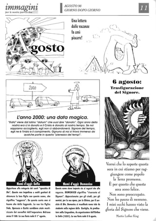 • • •
zmmagznzper le nostre parrocchie
2000
IAGOST098
GIORNO DOPO GIORNO
Una lettera
dalle vacanze
fa così
piacere!
( ..'
l
L'anno 2000: una data magica.
"Data" viene dal latino "datum" che vuoI dire "donato". Ogni anno della
nostra era ci è donato e il Cristo è donato al nostro tempo. Se noi
sappiamo accoglierlo, egli non ci abbandonerà. Signore del tempo,
egli ne è /'inizio e il compimento. Ognuno di noi si trova immerso da
qualche parte in questa "pienezza dei tempi".
Appartiene alla categoria dei santi "specchio di
Dio". Questo non impedisce a molti genitori di
chiamare la loro figlia con questo nome, che
significa "saggezza". Su questa santa non si
hanno che delle leggende. Le sue tre figlie:
Fede, Speranza e Carità sarebbero state marti-
rizzate dai carnefici dell'imperatore Adriano
IIeno il 120. La sua festa cade il 10
agosto.
Questo nome IIiene imposto sia ai ragazzi che alle
ragazze. DOMENICO significa "riserllato al
Signore". Appassionato: per gli studi, per gli
uomini, per la sua epoca, per la Chiesa, per il ser-
IIizio di Dio. Domenico si manifestò come tale da
studente nella regione della Castiglia, da predica-
tore nella Linguadoca, da organizzatore dell'Ordine
in Italia (1221). La sua festa cade il 4 agosto.
e/L
-_.',-_._- -~'::-.
6 agosto:
Trasfigurazione
del Signore.
Vorrei che lo sapeste questa
sera in cui stiamo per rag-
giungere come popolo
la Terra promessa.
Èper questo che questa
sera sono felice.
Non sono preoccupato.
Non ho paura di nessuno.
I miei occhi hanno visto la
gloria del Signore che viene.
Martin Luther King
 