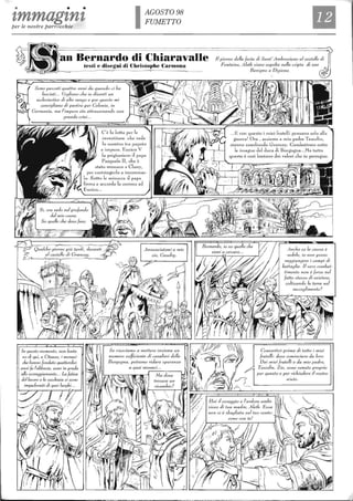 • • • AGOSTO 98
FUMETTOtmmagtntper le nostre parrocchie
an Bernardo di Chiaravalle
testi e disegni di Cbristophe Carmona
Sono passaH quattro anni da quando ci l,a
lasciati,. Vogliono e/H!. io diventi un
ecclesiastico di alto rango e per questo mi
consig};ano di partire per Colonia, in
Germania, ma l'ùnpero .sto altrav<!rsando lIna
grande crisi..
In questo momento, non lonta-
110 di qui, a CUeau:-c, i monaci
che 17011110 fOl1dato quattordici
anni fa l'abbazia, sono in pred.a
allo scoraggiamento... La fatica
del/aL'oro e la L'ecchiaia si S0110
impadroniti di quei luoghi..
C'è l. lotta per le
investiture ellC vede
lo se'on tro tra. papa lo
e ilnpero. Enrico T
f. prigioniero il papa
Pasquale II, c],e è
stato rnoniLCO il Cluny,
per costring'erlo a incoYona.r~
lo. Sotto le minacce J papa
firma e accorda la corona ad
Enrico..
Il
Il giorno della festa di Sant' Ambrosiano al castello di
Fontaine, Aleth viene sepolta l1ella cripta di san
Benigno a Digione.
Anche se la caLlsa è
nobile, io non posso
raggiungere j campi di
ballaglia. Il verO combat-
timento non è forse nel
faHo stesso di esistere,
coltivando la terra nel
Convertirò prima di lutto i m;(1;
fralelli: deve cominciare da loro.
Dai miei fratelli e da mio padre,
Tasca/in. Zio, sono venuto proprio
per questo e per richiedere il vostro
aiuto.
 