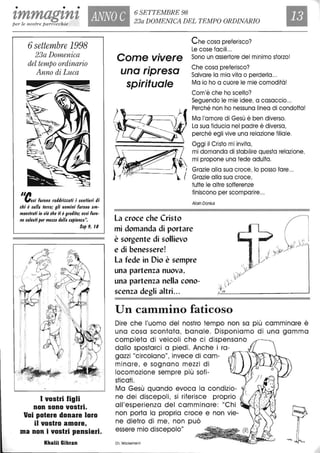 • • •
tmmag'tn't ANNO C 6 SETTEMBRE 98
23a DOMENICA DEL TEMPO ORDINARIO
Ilper le nostre parrocchie
6settembre 1998
23a Domenica
del tempo ordinario
Anno di Luca
",."0$; furono raddrizzali i $enlieri di
chi è $ulla ferrai gli uomini furono am-
mae$frafi in ciò che li è graditoi e$$i furo-
no $a/flafi per mezzo della $apienza".
Sap 9, t8
I vostri figli
non sono vostri.
Voi potere donare loro
il vostro amore,
ma non i vostri pensieri.
Khalil Gibran
Come vivere
una ripresa
spirituale
La croce che Cristo
Che cosa preferisco?
Le cose facili ...
Sono un assertore del minimo sforzo!
Che cosa preferisco?
Salvare la mia vita o perderla...
Ma io ho a cuore le mie comodità!
Com'è che ho scelto?
Seguendo le mie idee, a casaccio...
Perché non ho nessuna linea di condotta!
Ma l'amore di Gesù è ben diverso.
La sua fiducia nel padre è diversa,
perché egli vive una relazione filiale.
Oggi il Cristo mi invita,
mi domanda di stabilire questa relazione,
mi propone una fede adulta.
Grazie alla sua croce, lo posso fare...
Grazie alla sua croce,
tutte le altre sofferenze
finiscono per scomparire...
Alain Donius
mi domanda di portare
è sorgente di sollievo
e di benessere!
La fede in Dio è sempre
una partenza nuova,
una partenza nella cono-
scenza degli altri...
Un cammino faticoso
Dire che l'uomo del nostro tempo non sa più camminare è
una cosa scontata, banale. Disponiamo di una gamma
completa di veicoli che ci dispensano
dallo spostarei a piedi. Anche i ra-
gazzi "circolano", invece di cam- ~~~.~-----
minare, e sognano mezzi di
locomozione sempre più sofi-
sticati.
Ma Gesù quando evoca lo condizio-
ne dei discepoli, si riferisce proprio
all'esperienza del camminare: "Chi
non porta lo propria croce e non vie-
ne dietro di me, non può
essere mio discepolo"
Ch. Wackenheim
 