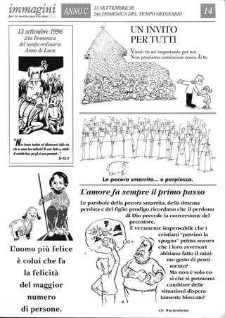 • • •
ImmagInI, ANNO C
13 SETTEMBRE 98
24a DOMENICA DEL TEMPO ORDINARIOper le nostre parrocchie
13 settembre 1998
24a Domenica
del tempo ordinario
Anno di Luca
"A''fon hanno tarrlafo ad allonfanal'$i dalla ma
che io af/(!f/(J loro indlcata/$i $Ono l'atfi un Jlifello
di metallo fu$O, poiglisi$Ono prosfraH..."
&32,8
~uomo più felice
è colui che fa
la felicità
del maggior
numero
di persone.
a
UN INVITO
PER TUTTI
La pecora smarrita••• e perplessa.
L'amorefa sempre ilprimo passo
Le parabole della pecora smarrita, della dracma
perduta e del figlio prodigo ricordano che il perdono
di Dio precede la conversione del
peccatore.
È veramente impensabile che i
cristiani "passino la
spugna" prima ancora
che i loro avversari
abbiano fatto il mini-
mo gesto di penti-
mento?
Ma non è solo co-
sì che si potranno
cambiare delle
situazioni dispera-
tamente bloccate?
Ch. Wackellheim
 