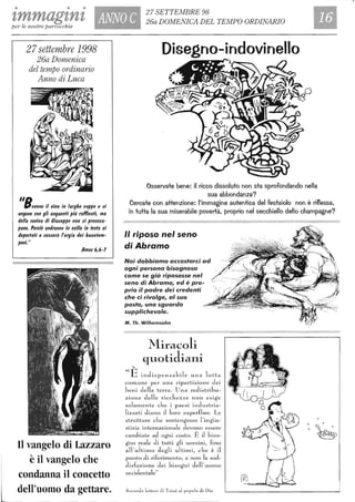 • • •
tmmagtnt ANNO C
27 SE1TEMBRE 98
26a DOMENICA DEL TEMPO ORDINARIO
per le nostre parrocchie
27settembre 1998
26a Domenica
del tempo ordinario
Anno di Luca
/ID
Pevono il 'lino in larghe coppe e si
ungono con gli unguenti più raffinati, ma
della rovina di Ciuseppe non si preoccu-
pano. Perciò andranno in esilio in testa ai
deportati e cesserà forgia dei buontem-
poni."
Amos 6,6-7
Il vangelo di Lazzaro
è il vangelo che
condanna il concetto
dell'uomo da gettare.
Disegno-indovinello
Osservate bene: il ricco dissoluto non sta sprofondando nella
sua abbondanza?
Cercate con attenzione: l'immagine autentica del festaiolo non è riflessa.
in tutta la sua miserabile povertà, proprio nel secchiello dello champagne?
" riposo nel seno
di Abramo
Noi dobbiamo accostarci ad
ogni persona bisognosa
come se già riposasse nel
seno di Abramo, ed è pro-
prio il padre dei credenti
che ci rivolge, al suo
posto, uno sguardo
supplichevole.
M. Th. Wilhemsohn
ilE'
Miracoli
quotidiani
indispensabile una lotta
comune per una ripartizione dei
J)eni della terra . Una redistribu-
zione delle riccbezze non esige
solamente che i paesi industria-
lizzati d iano il loro superfluo. Le
strutture che sosteng·ono l 'ingiu-
stizia internazionale devono essere
cambiate ad ogni costo. È J biso-
gno reale eli tutti gli uomini, fino
all'ultimo c1egli ultimi, cbe è il
punto di rife1;T11ento, e non la soc1-
d isfazione dei bisog·ni dell 'UOlTlO
occidentale"
Seconde letter" cii Ta;zé 01 popol o di Dio
 
