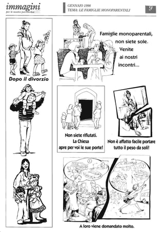 • • •
'tmmag'tn'tper le nostre parrocchie
Dopo il divorzio
IGENNAIO 1998
TEMA: LE FAMIGLIE ivIONOPARENTALI
Famiglie monoparentali,
Non siete rifiutati.
La Chiesa
apre per voi le sue porte!
non siete sole.
Venite
ai nostri
incontri...
. Non è affatto facile portare
tutto il peso da soli!
A loro viene domandato molto.
 