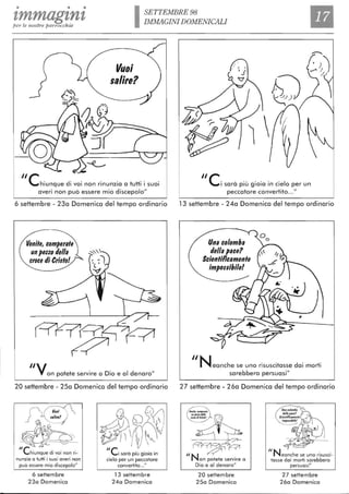 • • •
tmmagtntper le nostre parrocchie ISETTEMBRE 98
IMMAGINI DOMENICALI
Il
Vuoi
,alire?
/lehiunque di voi non rinunzia a tutti i suoi
averi non può essere mio discepolo"
6 settembre - 230 Domenica del tempo ordinario
Venite, comperate
un pezzo della
croce di Crigto!
/IVon potete servire a Dio e al denaro"
20 settembre - 250 Domenica del tempo ordinario
l,lire?
~
~';'l.1'<iì _
J -:
-- O _
""-
"ehiunque di voi non ri-
nunzia a tutti i suoi averi non
può essere mio discepolo"
6 settembre
230 Domenica
~~~~"ei sarà più gioia in
cielo per un peccatore
convertito..."
13 settembre
240 Domenica
r.;~
6) )~
ì 
/lei sarà più gioia in cielo per un
peccatore convertito..."
13 settembre - 240 Domenica del tempo ordinario
Una colomba
della pace?
Scientificamente
impoggibile!
/INeanche se uno risuscitasse dai morti
sarebbero persuasi"
27 settembre - 260 Domenica del tempo ordinario
[-?'f?f-(j -p
"N ~on potete servire a
Dio e al denaro"
20 settembre
2 Sa Domenica
"N reanche se uno risusci-
tasse dai morti sarebbero
persuasi"
27 settembre
26a Domenica
 