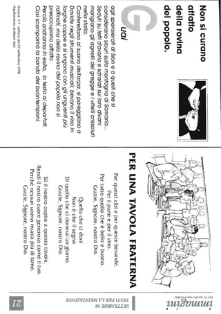 Nonsicurano
affatto
dellarovina
delpopolo.
aglispensieratidiSioneaquellichesi
consideranosicurisullamontagnadiSamaria...
Sedutisulettid'avorioesdraiatisuilorodivani
mangianogliagnellidelgreggeeivitellicresciuti
nellastalla.
Canterellanoalsuonodel/'arpa,sipareggianoa
Davideneglistrumentimusicali;bevonoilvinoin
larghecoppeesiungonocongliunguentipiù
raffinati,madellarovinadelpopolononsi
preoccupanoaffatto.
Perciòandrannoinesilio,intestaaideportati.
Cosìscompariràlobandadeibuontemponi.
Amos6.1-7-Letturadel27settembre1998
AdattamentodiAlberiHari
PERUNATAVOLAFRATERNA
Perquesticibieperquestebevande.
Perilpaneeperilvino.
Pertuttoquellocheèbelloebuono.
Grazie,Signore,nostroDio.
Quellochecidoni
Nonècheilsegno
Diquellochecidoneraiungiorno.
Grazie,Signore,nostroDio.
Siiilnostroospiteaquestatavola.
Rendiilnostrocuoregenerosocomeiltuo.
Perchénessunuomomuoiapiùdifame.
Grazie,Signore,nostroDio.
'1:;-~.
~~
~~
~~
l~~~.
~.~
~.
t;5~
~~
~~
::o&g
&:~
~Oo
~........
~
O
~
Il
 