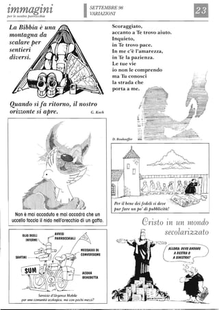 • • •
tmmagznzper le nostre parrocchie
SETTEMBRE 98
VARIAZIONI
La Bibbia è una
montagna da
scalare per
sentieri
diversi.
Quando si fa ritorno, il nostro
orizzonte si apre. G. Koch
Non è mai accaduto e mai accadrà che un
uccello faccia il nido nell'orecchio di un gatto.
OLIO DEGLI AVVISI
INFERMI ~ y:::' PARROCCHIALI
"""'" MESSAGGI DI
,,--- CONVERSIONE
Servizio d'Urgenza Mobile
ACQUA
BENEDETTA
per una comunità ecolo9ica, ma con pochi mezzi?
Scoraggiato,
accanto a Te trovo aiuto.
Inquieto,
in Te trovo pace.
In me c'è l'amarezza,
in Te la pazienza.
Le tue vie
io non le comprendo
ma Tu conosci
la strada che
porta a me.
D. Bonhoeffer
Per il bene dei fedeli si deve
pur fare un po' di pubblicità!
_ .
.::::: - --=..;:-=
C91fisto in un mondo
secola1fizzato
ALLORA: DEVO ANDARE
ADESTRA O
ASINISTRA?
 