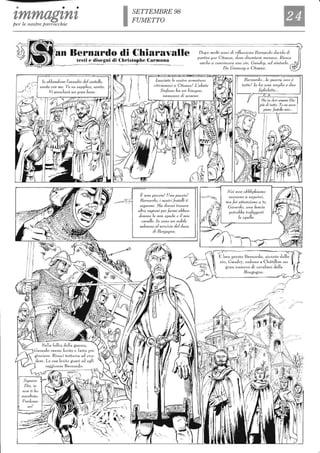 • • •
zmmagznzper le nostre parrocchie ISETTEMBRE 98
FUMETTO
an Bernardo di Chiaravalle Dopo molli anni dì riflessione Bernardo decide dì
partire per Cifeaux, dove diventerà monaco. R,jesce
anc/1c a convincere suo zio, Gaudry, ad ahdar/o.
testi e disegni di Christophe Carmona
lo abl'andono l'assedio del caslel/o,
venite con me. Ve ne supplico, venite.
Vi arrec/1cràun gran bene.
).
Lasciate le vostre armature:
ritiriamoci a elleall""! L'abate
Stefano ha un bisogno
immenso di uornini.
È una pazzia! Una pazzia!
Bernardo, j nostri frate/Ii li
seguono. lJa dOl~rai frovare
a/tre I"ag'ion; per farmj abban-
donare la mia spada e il mio
cava/Io. lo sono un nol?i/e
valoroso al servizio L/el duca
di Borgogl1a.
Da Grancey a C1feaux.
Bernardo... /a guerra 11011 è
lullo' lo IlO una moglie e due
figliolelle ..
Noi non obblighiamo
neSSunO a seguirei,
ma fai attenzione a le,
Gerardo, una lancia
polrebbe Irafiggerli
la spal/a.
 