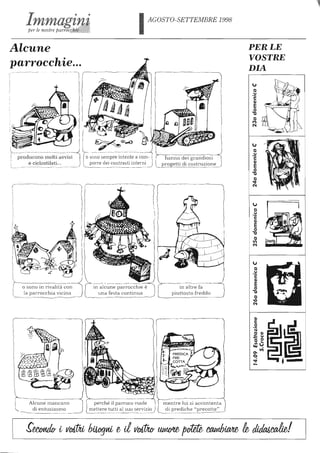 AGOSTO-SETTEMBRE 1998
Alcune
parrocchie...
~~..___.~.........---< l ~~~ §producono molti Io sono sempre intente a com- ì
e ciclostilati... ~rre dei c.~~trasti interniJ
o sono in rivalità con
la parrocchia vicina
r-----
L-_______________ .. _~
i grandiosi
costruzione
in altre fa
piuttosto freddo
tm.e..n.-.....-.tr-e~iL-li-si-a-c-co-~t~;lta
di prediche "precotte"
PERLE
VOSTRE
DIA
"'"ti
u
'2
<li
EO
"TJ
ti
~
('4
"'"ti
u
'2
<li
EO
"TJ
ti
11'1
('4
"'"ti
u,-c::
<li
EO
"TJ
ti
'IQ
('4
<li
c::
O
'H
ti <li
... u
- Oti "-
III"",
......
0.11)
<::I
.:f
-
 