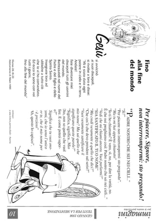 Fino
allafine
delmondo
Fatediventaremiei
discepolituttigliuomini
delmondo.
Battezzatelinelnomedel
PadreedelFiglioedello
SpiritoSanto.
Insegnateloroad
ubbidireatuttociò
cheiovihocomandato.
Edeccoiosonoconvoi
tuttiigiorni,
finoallafinedelmondo"
Matteo28,18-20
AdattamentodiAlbertHARI
Perpiacere,Signore,
noninterrrompermi:stopregando!
"PADRENOSTROCHESEINEICIEL!..."
"S'Il"l.
"Perpiacerenoninterrompermi:stopregando".
"Matulnihaiappenachiamato"
"lotihochiamato7Èvero,sì,no,perdirelaverità,no.
Èchenoipreghiamocosì:Padrenostrocheseineicieli..."
"Vedichemichiamiancora.Vuoiparlarmi?"
"SIASANTIFICATOILTUONOME"
"MacrediVeral1'lenteaquellochedici?"
"Checos'èchedevoprenderesulserio7"
"Vuoiveramentesantificareil
mionome?Masaiquelloche
significanoquesteparole?"
"Significa,significa...Mio
Dio,nonsoquellochevuoI
Ere.Ecomepotreisaper-
07"
Significachetuvuoiono-
'.1nni,cheiosonol'unico
erte,cheilmionomeper
,."'eprezlOso
'h,questolocapisco".
"Onlillua)
aunalelleraparrocch.iale-Austria
':).~.
~~
~~~
:l
~<YQ
~~.
;;.~
~.
t;5~
~~
~~
~2
~~
~
~
~.......
~~
 