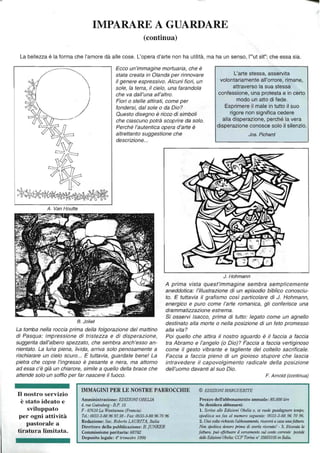 IMPARARE A GUARDARE
(continua)
La bellezza è la forma che l'amore dà alle cose. L'opera d'arte non ha utilità, ma ha un senso, l'''ut sit": che essa sia.
A. Van Houtte
Ecco un'immagine mortuaria, che è
stata creata in Olanda per rinnovare
il genere espressivo. Alcuni fiori, un
sole, la terra, il cielo, una farandola
che va dall'una all'altro.
Fiori o stelle attirati, come per
fondersi, dal sole o da Dio?
Questo disegno è ricco di simboli
che ciascuno potrà scoprire da solo.
Perché l'autentica opera d'arte è
altrettanto suggestione che
descrizione...
L'arte stessa, asservita
volontariamente all'orrore, rimane,
attraverso la sua stessa
confessione, una protesta e in certo
modo un atto di fede.
Esprimere il male in tutto il suo
rigore non significa cedere
alla disperazione, perché la vera
disperazione conosce solo il silenzio.
JO$. Pichard
J. Hohmann
A prima vista quest'immagine sembra semplicemente
aneddotica: l'illustrazione di un episodio biblico conosciu-
to. E tuttavia il grafismo così particolare di J. Hohmann,
energico e puro come l'arte romanica, gli conferisce una
drammatizzazione estrema.
B. Joliet
Si osservi Isacco, prima di tutto: legato come un agnello
destinato alla morte o nella posizione di un feto promesso
alla vita?La tomba nella roccia prima della folgorazione del mattino
di Pasqua: impressione di tristezza e di disperazione,
suggerita dall'albero spezzato, che sembra anch'esso an-
nientato. La lu'ha piena, livida, arriva solo penosamente a
rischiarare un Cielo scuro... E tuttavia, guardate bene! La
pietra che copre l'ingresso è pesante e nera, ma attorno
ad essa c'è già un chiarore, simile a quello della brace che
attende solo un soffio per far nascere il fuoco.
Poi quello che attira il nostro sguardo è il faccia a faccia
tra Abramo e l'angelo (o Dio)? Faccia a faccia vertiginoso
come il gesto vibrante e tagliente del coltello sacrificale.
Faccia a faccia pieno di un gioioso stupore che lascia
intravedere il capovolgimento radicale della posizione
dell'uomo davanti al suo Dio.
F. Arnold (continua)
II nostro servizio
è stato ideato e
sviluppato
per ogni attività
pastorale a
tiratura limitata.
IMMAGINI PER LE NOSTRE PARROCCHIE © EDIZIONI AfARGUERITE
Amministrazione: EDIZIONIOBELlA
4, me Gutellberg - B.P. 15
F - 67610 La Wa1ltzellau (Fra1lcia)
Tel.:0033-3-88 96 93 38 - Fax: 0033-3-8896 70 96
Redazione: Sac. Roberlo LAURITA, Italia
Direttore della pubblicazione: B. jUNKER
Commissione paritaria: 68782
Deposito legale: 4° trimestre 1998
Prezzo dell'abbonamento annuale: 85.000 lire
Se desidera abbonarsi:
l. Scriva alle Edizirmi Obelia o, se vllole guadagnare tempo,
spedisca Wl fax al numero seguente: 0033-3-88 96 70 96.
2. Una volta richiesto /'abbonamet1to. riceveràa casa lillafattura.
Non spedisca denaro prima di averla ricevuto' - 3. Ricevuto la
fattura, puiJ effettuare il versamento sul conto corrente postale
delle Edizumi Obelia: CCP Torino Il' 35855105 in Italia.
 
