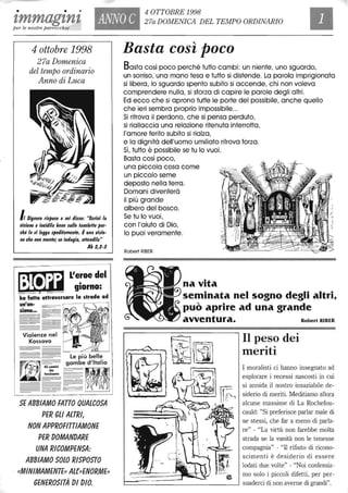 • • •
tmmagtnt ANNO C
4 OTTOBRE 1998
27a DOMENICA DEL TEMPO ORDINARIO
per le nostre parrocchie
4 ottobre 1998
27a Domenica
del tempo ordinario
Anno di Luca
/, Signore ris/lose e mi disse: "Scrilli la
lIisione e incidila bene sulle talloleffe /ler-
cM la si legga s/letlitamente. Èuna lIisio-
ne che non mente; se indugia, affendilaIl
Ab 2,2-3
~ L'e!oedel
~ giorno:
ha fatt~~ttraversare la strada ad
un'an-
ziana_
Violenze nel
Kossovo
Basta così poco
Basta così poco perché tutto cambi: un niente, uno sguardo,
un sorriso, una mano tesa e tutto si distende. La parola imprigionata
si libera, lo sguardo spento subito si accende, chi non voleva
comprendere nulla, si sforza di capire le parole degli altri.
Ed ecco che si aprono tutte le porte del possibile, anche quello
che ieri sembra proprio impossibile...
Si ritrova il perdono, che si pensa perduto,
si riallaccia una relazione ritenuta interrotta,
l'amore ferito subito si rialza,
e lo dignità dell'uomo umiliato ritrova forza.
Sì, tutto è possibile se tu lo vuoi.
Basta così poco,
una piccola cosa come
un piccolo seme
deposto nella terra.
Domani diventerà
il più grande
albero del bosco.
Se tu lo vuoi,
con l'aiuto di Dio,
lo puoi veramente.
Robert RIBER
na vita
seminata nel sogno degli altri,
può aprire ad una grande
avventura. Robert RIBER
Il peso dei
meritiLe più belle
~
. . . gambe d'Italia l'-,4 Gh ~;::,n, ~
. ~ tossiscono
_&=~ .~
I moralisti ci hanno insegnato ad
esplorare i recessi nascosti in cui
si annida il nostro insaziabile de-
siderio di meriti. Meditiamo allora
alcune massime di La Rochefou-
cauld: "Si preferisce parlar male di
se stessi, che far a meno di parla-
re" - "La virtù non farebbe molta
strada se la vanità non le tenesse
compagnia" - "Il rifiuto di ricono-
scimenti è desiderio di essere
lodati due volte" - "Noi confessia-
mo solo i piccoli difetti, per per-
SE ABBIAMO FATTO QUALCOSA
PER GLI ALTRI,
NON APPROFITTIAMONE
PER DOMANDARE
UNA RICOMPENSA:
ABBIAMO SOLO RISPOSTO
. ((MINIMAMENTE)) Al{({ENORME))
GENEROSITÀ DI DIO. L--_ _ _ _ _ _ _ _ _ _ _ _----' suaderci di non averne di grandi".
 
