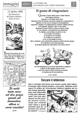 • • •
tmmagtnt ANNO C 11 OTTOBRE 1998
28a DOMENICA DEL TEMPO ORDINARIOper le nostre parrocchie
11 ottobre 1998
28a Domenica
del tempo ordinario
Anno di Luca
Il generale $Itiano, Naaman, che era leb-
bro$o, tli$ce$e al fiume Ciortlano e /Ii $i
Immer$e $eHe /lolle, per obbetlire alla pa-
rola tlelprofeta Eli$eo. 2Re 5, 14-11
PER
GRAZIA
RICE-
VUTA
Semettt
~~
netdUte~
~net
~,
~4i,
Ml/tai~1
Il gusto di ringraziare
QuandO il carico delle pene e delle fatiche
si fa troppo oneroso,
Signore, io mi volgo verso di te.
Quando arriva lo paura, sorniona e pesante, a paralizzarmi,
Signore, è a te che io rivolgo lo mia preghiera.
Quando il dubbio e lo disperazione mettono stabile dimora,
io ti supplico, Signore, vieni in mio aiuto.
Quando il cuore e tutto il corpo mi fanno male,
è a te, Signore, che grido lo mia sofferenza.
Tu, Signore, sei sempre accanto a me,
tu mi aiuti e mi sostieni,
tu mi porti e mi conduci,
tu mi liberi e mi rassicuri.
Lo so, tu sei fedele e sicuro.
Ma io, Signore, sono veramente capace di dirti sempre grazie,
di mostrare lo mia riconoscenza,
di rendere grazie per ogni bene che ricevo da te?
La mia preghiera non sia solo domanda e supplica.
Il gusto di dire grazie cresca in me
e nel mio cuore e nella mia bocca fiorisca
lo stupore per lo tua presenza.
Christine REINBOLT
Toccare il lebbroso
Solo il contagio dell'amore può vincere quello della lebbra.
Purtroppo ogni società produce i suoi paria. Abbiamo occhi
capaci di vedere gli innumerevoli lebbrosi rigettati dal no
stro mondo ipersvilup-
pato nelle bidonvilles
e nelle zone abbando-
nate? Che cosa deci-
deremo di fare quan-
do avremo ricono-
sciuto che l'umanità
sazia rifiuta a questi
proscritti quel po' di
amicizia che potreb-
be salvarli? eh. Wackenheim
 