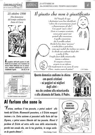 • • •
tmmagtnf, ANNO C
25 OTTOBRE 98
30a DOMENICA DEL TEMPO ORDINARIO
per le nostre parrocchie
25 ottobre 1998
30a domenica
del tempo ordinario
Anno di Luca
La /lreghiera dell'umile /lenetra le nubi,
finché non lia arrivata, non li contentai non
delide finché l'Alfillimo non lia interve-
nuto, rendendo lotltlil'azione ai glulfi e
rilfabilendo l'equità. Sir 25, t1-t8
SCHEDARIO DEI PECCATI
"Ci dev'essere un errore!"
Il giusto che non è giustificato
Nel Vangelo di oggi
i destinatari sono ben identificati:
"coloro che si presumevano giusti
e disprezzavano gli altri".
Con questi "puri e duri"
Gesù si è sempre scontrato,
senza poter quasi mai
portarli alla conversione.
A quella conversione
che li avrebbe salvati.
Perché la loro dura "purezza"
~ è anche falsa e pericolosa
f rp come quei noduli che rivelano un cancro.
Li chiude nei confronti degli altri
e anche di Dio,
li taglia fuori dalla misericordia
tenera e salutare.
G?)
Si vengono a trovare
~
proprio in un inferno.
Chi trasformerà in un cuore di carne
il loro... nostro cuore di pietra? f.-M. Bedez
Questa domenica andiamo in chiesa
con questi cristiani
- né peggiori né migliori
degli altri -
ma che credono alla misericordia
ealla chiamata del Santo, il Padre.
AI fariseo che sono io
II~
r ariseo, confessa il tuo peccato, e potrai sederli alla
tavola del Cristo. Riconosciti peccatore, e il Cristo mangerà
insieme a te. Entra assieme ai peccatori nella festa del tuo
Signore, e potrai essere liberato dal tuo peccato. Ricevi il
perdono di Cristo ed entra nella casa della misericordia,
perché non accada che, con la tua giustizia, tu venga esclu-
so da questa dimora". Pietro eris%go, Vsecolo
 