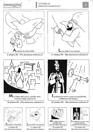 • • •
1,mmag1,ntper le nostre parrocchie I01TOBRE98
IMMAGINI DOMENICALI
Aumenta lo nostra fede!
4 ottobre 98 - 27a domenica ordinario C
Ma il Figlio dell'uomo, quando verrà,
troverà lo fede sulla terra?
18 ottobre 98 - 29a domenica ordinario C
La tua fede ti ha salvato!
4 ottobre 98 11 ottobre 98
27a domenica ordinario 28a domenica ordinario
La tua fede ti ha salvato!
11 ottobre 98 - 28a domenica ordinario C
Il pubblicano tornò a casa sua giustificato,
a differenza del fariseo ...
25 ottobre 98 - 30a domenica ordinario C
Ma il Figlio dell'uomo,
quando verrà,
troverà lo fede sulla terra?
18 ottobre 98
29a domenica ordinario
Il pubblicano tornò a casa
sua giustificato,
a differenza del fariseo...
25 ottobre 98
30a domenica ordinario
 