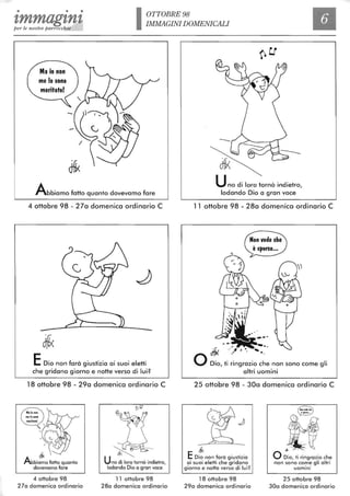 • • •
tmmagtntper le nostre parrocchie IOTTOBRE 98
IMMAGINI DOMENICALI
Abbiamo fatto quanto dovevamo fare
4 ottobre 98 - 27a domenica ordinario C
EDio non farà giustizia ai suoi eletti
che gridano giorno e notte verso di lui?
18 ottobre 98 - 29a domenica ordinario C
ff!DJ
~biamo fatto quanto
dovevamo fare
4 ottobre 98
270 domenica ordinario
~ --
Uno di loro tornò indietro,
lodando Dio a gran voce
11 ottobre 98
28a domenica ordinario
Uno di loro tornò indietro,
lodando Dio a gran voce
11 ottobre 98 - 28a domenica ordinario C
~ ..'.,",
O Dio, ti ~~ngraZiO :~e non sono come gli
altri uomini
25 ottobre 98 - 30a domenica ordinario C
dii<
EDio non farà giustizia
ai suoi eletti che gridano
giorno e notte verso di lui?
18 ottobre 98
29a domenica ordinario
~
gç.~4:tt,j< ........
O Dio, ti ringrazio che
non sono cor:n~ gli altri
uomini
25 ottobre 98
30a domenica ordinario
 