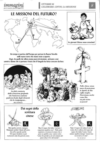• • • OTTOBRE 98
zmmagzntper le nostre parrocchie
CELEBRARE: EINVIO, LA MISSIONE
LE MISSIONI DEL FUTURO?
CA
D
Un tempo si partiva dall'Europa per portare la Buona Novella
nelle nuove terre che erano state scoperte.
Oggi, da quelli che allora erano paesi di missione, arrivano a noi
uomini e donne che ci portano i frutti che il Vangelo ha fatto crescere da loro.
Lafede comincia
dalla sensazione profonda
che l'universo contiene
qualcosa di Più degli elementi
che lo compongono...
DEL CASTILLO
Dai segni della
scrittura
.cinese
Wei significa attività, impegno.
Weiwuwei sarebbe l'ideale dell'uomo.
che soffre sapendo perché.
Nel segno ritradotto si può
riconoscere colui che porta la croce.
IlShu è il segno che indica "portare o
sopportare qualche cosa". Nella parte
superiore si riconosce la mano che si
posa su qualche cosa. Laotse scrive:
"Colui che prende su di sé la miseria del
paese (shu) è il re del mondo".
Le giovani Chiese sono cresciute!
NeUe chiese senza
mura di protezione
lo Spirito di Dio
soffia meglio.
Osserviamo anche
come Dio
sia più vicino
ai poveri!
Tian è il segno che indica il cielo: il
tratto che si colloca al di sopra del
segno che indica l'uomo. Essere
umano significa dunque "essere teso
tra la terra e il cielo".
Da: Léo Leeb svd
 