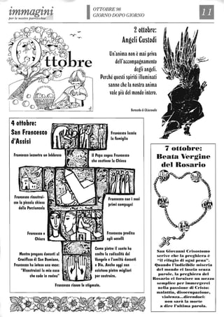 • • •
tmmagtntper le nostre parrocchie
4 ottobre:
San Francesco
d'Assisi
Francesco ricostrui-
sce la piccola chiesa
della Porziuncola
Francesco e
--~
OTTOBRE 98
GIORNO DOPO GIORNO
2ottobre:
Angeli Custodi
Un'anima non èmai priva
deIl'accompagnamento
degli angeli.
Perché questi spiriti illuminati
sanno che la nostra anima
vale più del mondo intero.
Bernardo di Chiaravalle
Francesco lascia
la famiglia
7 ottobre:
Beata Vergine
del Rosario
Francesco con i suoi
primi compagni
Chiara -..-....~~~~=illiiil.",
Francesco predica
agli uccelli
Mentre pregava davanti al t;;.~=~EeI
Crocifisso di San Damiano,
Francesco ha inteso una voce:
"Ricostruisci la mia casa
che cade in rovina"
Come pietre il santo ha
scelto la radicalità del
Vangelo e l'umiltà davanti
a Dio. Anche oggi non
esistono pietre migliori
per costruire.
Francesco riceve le stigmate.
San Giovanni Crisostomo
scrive che la preghiera è
"il rifugio di ogni pena".
~uando l'indicibile miseria
del mondo ci lascia senza
parole, la preghiera del
Rosario ci fornisce un mezzo
semplice per immergerci
neUa passione di Cristo:
malattia, disoccupazione,
violenza...dicendoci:
non sarà la morte
a dire l'ultima parola.
 