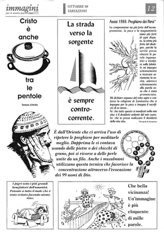 • • •
tmmagtntper le nostre parrocchie
Cristo
,
e
anche
tra
le
pentole
Teresa d'Avila
I pigri sono i Più grandi
benefattori deU'umanità.
Pensate a tutto il male che è
stato evitatofacendo niente.
Mikes
OTTOBRE 98
VARIAZIONI
la strada
verso la
sorgente
"e sempre
contro-
corrente.
Il
Assisi 1986, Preghiera dei Parsi*
La comprensione sia più forte dell'incom-
prensione, la pace e la magnanimità
siano più forti
di ogni dispu-
ta, la stima più
forte del disde-
gno, perché la
uerità possa
uincere le pa-
role inganna-
trici e trionfa-
re sulla falsità.
lo mi impegno
solennemente
a ricercare se-
riamente la ue-
rità, aderisco
solennemente
alla parola ue-
ra che è stata
pronunciata.
Mi dichiaro seguace del retto agire e con-
fesso la religione di Zaratustra che si
impegna per la pace e insegna il sacrifi-
cio di se stessi...
Fa' che tutto questo si manifesti nella mia
uita: è il desiderio ardente del mio cuore.
Fa' che io possa realizzare il desiderio
della mia uita. 'Discepoli di Zaratus!ra
È dali'Oriente che ci arriva l'uso di
ripetere le preghiere per meditarle
meglio. Dapprima le si contava
usando delle pietre o dei chicchi di
grano, poi si ricorse a delle perle
unite da un filo. Anche i musulmani
utilizzano questa tecnica chefavorisce la
concentrazione attraverso l'evocazione
dei 99 nomi di Dio.
Che bella
vicinanza!
Un'immagine
 
