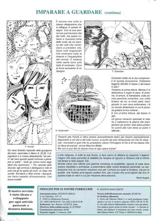 IMPARARE A GUARDARE (continua)
• l,-
:r' .,}., ..
.. .
F. Arnold
Qui viene illustrato l'episodio della guarigione
del cieco, raccontata in Marco 8, 22-26. Il di-
segnatore si è messo letteralmente "nei pan-
ni" del cieco quando questi comincia a perce-
pire la realtà:"... Vedo gli uomini come degli
alberi che camminano...". Poi, uscendo dallo
sfuocato, egli comincia a distinguere il volto di
colui che gli ha aperto gli occhi: un Gesù che
sorride. Sorridenti e felici anche i discepoli,
che hanno assistito all'avvenimento. Una
buona novella!
È ancora una volta lo
stesso disegnatore che
si raffigura in questo di-
segno. Con la sua pen-
na non può tracciare che
dei tratti, ma questi ini-
ziano a muoversi come
delle onde, da cui esco-
no dei volti che comin-
ciano a prendere vita.
Sono volti angosciati
che mostrano tutta la
miseria e l'inquietudine
del mondo. E tuttavia
nella realtà sono solo
tratti di inchiostro...Ecco
la forza evocatrice di un
disegno.



 "-~ /
.~ /
", ..--/
H. Grabowski ------.-----
 
~I
I
I
I
/
T. Schreiber
Contrasto totale tra le due componen-
ti di questa evocazione. Dobbiamo
leggerla dall'alto in basso o dal basso
in alto?
Tentiamo la prima lettura. Mentre ci si
abbandona a sogni di pace, di armo-
nia, di amore, di benessere, sulla pic-
cola panchina romantica, non molto
lontano da noi, ai nostri piedi, impri-
gionato in una cava sotterranea, c'è
un mondo dimenticato in cui le perso-
ne gridano la loro miseria...
E ora un'altra lettura, dal basso in
alto.
Un giorno verranno spezzate le cate-
ne e salteranno le sbarre che impri-
gionano gli uomini. Essi allora potran-
no uscire alla luce dove un posto li
attende...
"Davanti alla Parola io devo essere assolutamente libero per essere assolutamente
disponibile a ciò che è del tutto nuovo; al punto da aver dimenticato ciò che ho impa-
rato, rinunciato a quel che ho posseduto, perso l'immagine di Dio e di me stesso che
mi dava sicurezza", scrive Maurice Bellet.
Ma non si può dire la stessa cosa di ogni opera d'arte?
L'arte religiosa, in tutte le sue forme, si farà carico di dilatare al massimo il legame
magico che essa permette di stabilire tra l'essere di ognuno e l'Essere che è infinito
nel tempo e nello spazio: Dio.
All'arte viene così offerta una gamma immensa di possibilità: ognuna di esse deve
essere rispettata e ammessa, a prescindere dalle nostre tendenze personali. Le rea-
lizzazioni che ne usciranno varranno non per i principi sui quali si fondano, ma per la
qualità che l'artista avrà saputo conferir loro, per il posto che avrà saputo dar loro in
questa scala di valori a cui per missione deve elevarsi.
René Huyghe
Il nostro servizio
è stato ideato e
sviluppato
per ogni attività
pastorale a
tiratura limitata.
IMMAGINI PER LE NOSTRE PARROCCHIE © EDIZIONI MARGUERITE
Amministrazione: EDIZIONIOBELIA
4, rue Gutenberg - B.P. 15
F - 67610 La Wantzenau (Francia)
Te/.: 0033-3-88 96 93 38 - Fax: 0033-3-88 96 7096
Redazione: Sac. Roberto LAURITA, Italia
Direttore della pubblicazione: B. jUNKER
Commissione paritaria: 68782
Deposito legale: 3° trimestre 1998
Prezzo dell'abbonamento annuale: 85.000 lire
Se desidera abbonarsi:
1. Scriva alle Edizioni Obelia o, se vltole guadagnare tempo,
spedisca un fax al numero seguente: 0033-3-88 96 70 96.
2. Una volta richiesto rabbonamento, riceverà a casa una fattura.
Non spedisca denaro prima di averla ricevutaI - 3. Ricevuta la
fattura, può effettuare il versamento sul wnto corrente postale
delle Edizioni Obe/ia: CCP Torino Il' 35855105 in Italia.
 