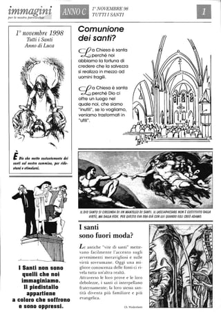 " . .tmmagtnt ANNO C r NOVEMBRE 98
TUTTI I SANTI
per le nostre parrocchie
10 novembre 1998
Tutti i Santi
Anno di Luca
,
EOio ehe melle eodanlemenle dei
$anli $u/ nodro eammino, per ride-
darei e dimo/arei.
I Santi non sono
quelli che noi
immaginiamo.
Il piedistallo
appartiene
a coloro cbe soffrono
e sono oppressi.
Comunione
dei santi?
(Oa Chiesa è santa
~perchénoi
abbiamo la fortuna di
credere che la salvezza
si realizza in mezzo ad
uomini fragili.
(O a Chiesa è santa
~ perché Dio ci
offre un luogo nel
quale noi, che siamo
"inutili", se lo vogliamo,
veniamo trasformati in
"utili".
Il DIO SANTO SI CIRCONDA DI UN MANTElLO DI SANTI. Il LASCIAPASSARE NON ÈCOSTITUITO DALLA
VIRTÙ, MA DALLA FEDE. PER QUESTO EVA ERA GIÀ CON LUI QUANDO EGLI CREÒ ADAMO.
I santi
sono fuori moda?
Le antiche "vite di santi" mette-
vano facilmente l'accento sugli
avvenimenti meravigliosi e sulle
virtù sovrumane. Oggi una mi-
gliore conoscenza delle fonti ci ri-
vela tutta un'altra realtà.
Attraverso le loro prove e le loro
debolezze, i santi ci interpellano
fraternamente; la loro stessa san-
tità diventa più familiare e più
evangelica.
Ch. Wackenheim
 