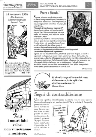 • • •
tmmagtnt ANNO C
15 NOVEMBRE 98
33a DOMENICA DEL TEMPO ORDINARIO
per le nostre parrocchie
15 novembre 1998
33a domenica
del tempo ordinario
Anno di Luca
Ecco $la per venire il giorno del Signore,
rovente come un Forno. Allora tuffi i luperbl
e tuffi coloro che commettono ingiudlzla
laranno come paglia. Per voi invece, cultori
del mio nome, lorgerà il lole di giudizla
con raggi benefici. Mall, 19-20
7utti
i nostri falsi
valori
• •
non rIUSCIranno
•
a resIstere.
Paura o fiducia?
Signore, nel nostro mondo tutto va male...
La guerra insanguina molti paesi, lo violenza, lo
delinquenza, lo corruzione sono onnipresenti, gli
esclusi di ogni genere aumentano dovunque, da
noi e altrove...
"Guardate di non lasciarvi ingannare!"
Ma non hanno ragione, tutti questi profeti di
sciagure che si riversano dovunque, nei mass
media, nell'economia, nella politica e...anche
nelle nostre Chiese?
Quelli che ci promettono il benessere, lo sicu-
rezza, lo gioia di vivere esigendo semplicemente
il nostro denaro e lo nostra libertà, non finiran-
no coll'averla vinta? Non è forse venuto il
momento di salvare lo propria pelle, di pensare
a se stessi, di fuggire da responsabilità troppo pesanti da portare?
"Guardate di non lasciarvi ingannare!"
Signore, alla fine di questo millennio, alla fine di quest'anno liturgico, tu ci inviti a
superare le nostre paure, a vincere i nostri egoismi, tu ci chiami alla fiducia e alla
perseveranza... A dispetto delle apparenze, nonostante i morsi del male e della morte,
noi vogliamo testimoniare che lo fede può trionfare sulla paura, che lo speranza può
infrangere lo fatalità, che l'amore può far indietreggiare l'odio e le divisioni.
Ma vieni tu stesso in soccorso della nostra debolezza! Il tuo Spirito, sostegno della
nostra libertà, apra a questo mondo un futuro di luce!
Christian Kratz
iò che distingue l'uomo dal resto
della natura è che egli si sa
destinato alla morte.
ThomasMann
C h e cosa significa l'indifferenza massÀcCJÌ.a con cu i viene accolto
rannuncio del vangelo nei paesi occidentali? Se la profezia di Gesù sulla
persecuzione dei
suoi si realizza cosi
poco da noi, que...
sto fo rse avviene
., popoli felici
- non hanno -.
storia
perché la nost ra 
testimonianza ha  L---"1!!I:----
perso di pureu a.
"I popoli felici non
hanno storia", dice
il proverbio; ma di
quale felicità si
tratta?
Ch. Wackenheim
 