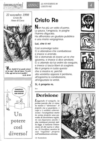 • • •
1,mmag1,n1, ANNO C
22 NOVEMBRE 98
CR/STORE
per le nostre parrocchie
22 novembre 1998
Cristo Re
Anno di Luca
Il,..,e$ù, rlcortlali tli me quantlo enlrerai
nel luo regno': 6e$ù gli ri$po$e: "In rlerilà
Il tlico, oggi $aral con me in paratll$o".
=~=
l'
Lc 23,42-43
~'J)',4CENTE.
"'ON~'~NO~E
Un
potere
Cristo Re
Non ha più un volto d'uomo.
La paura, l'angoscia, le piaghe
l'hanno sfigurato.
Ha affrontato un giudizio pubblico
e una morte vergognosa.
Lui, che è re!
Così sconvolge tutto:
Ci si attendeva che combattesse
e invece si arrende.
Gli si domanda di essere un re che
governa, e invece si dice servitore.
Ci si attende da lui ordini da eseguire,
e invece ci lascia liberi di scegliere.
Ma è proprio in tutto questo
che si mostra re; perché
alla vendetta oppone il perdono,
all'egoismo la condivisione,
all'ingiustizia la verità.
Sì, è proprio re.
Ben
Derisione
Leggendo il vangelo, la
prima parola che ci viene
in mente è "derisione". Il
popolo sta a guardare, i
capi e i soldati scherni-
scono: l'evangelista mette
in scena proprio una pa-
rodia di investitura regale,
in cui figurano anche i
due testimoni previsti dal-
la legge. E tuttavia l'inten-
zione di chi narra è chia-
ra. Il Crocifisso mostra la
sua "regalità" proprio
nell'umiliazione estrema.
Ch. Wackenheim
 