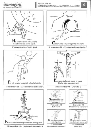 • • •
'lmmag'ln'lper le nostre parrocchie INOVEMBRE 98
IMMAGINI DOMENICALI: LETTURE E ALLELUIA
-
Noi saremo simili a lui perché
lo vedremo così come egli è.
10
novembre 98 - Tutti i Santi
Pervoi, invece, sorgerà il sole di giustizia
15 novembre 98 - 33a domenica ordinario C
29 novembre 98 - 1a domenica Avvento A
c
Co
Gesù Cristo è il primogenito dei morti
8 novembre 98 - 32a domenica ordinario C
~- ~-
n~ lPer mezzo della sua morte in croce
Dio ha fatto pace con tutti
22 novembre 98 - Cristo Re C
o
~-,o
o
Noi saremo simili a lui
perché lo vedremo così
come egli è.
la novembre 98
Tutti i Santi
,
p
~r
t<
Per voi, invece, sorgerà il
sole di giustizia
15 novembre98
33a domenica ordinario C
c:fV ~
Gesù Cristo è il
primogenito dei morti
8 novembre 98
32a domenica ordinario C
I l''
;m- ~-
fì'1 JlPer mezzo della sua morte in
croce Dio ha fatto pace con tutti
22 novembre 98
Cristo Re C
 