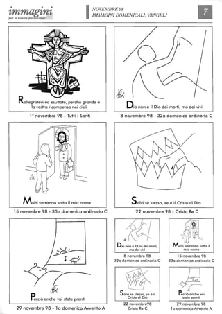 • • •
1,mmag1,n1,per le nostre parrocchie INOVEMBRE 98
IMMAGINI DOMENICALL' VANGELI
Rallegratevi ed esultate, perché grande è
la vostra ricompensa nei cieli
10
novembre 98 - Tutti i Santi
Molti verranno sotto il mio nome
15 novembre 98 - 33a domenica ordinario C
r-Perciò anche voi state pronti
29 novembre 98 - 1a domenica Awento A
Dio non è il Dio dei morti, ma dei vivi
8 novembre 98 - 32a domenica ordinario C
Salvi se stesso, se è il Cristo di Dio
22 novembre 98 - Cristo Re C
Dio non è il Dio dei morti,
ma dei vivi
8 novembre 98
32a domenica ordinario C
Salvi se stesso, se è il
Cristo di Dio
22 novembre98
Cristo Re C
Molti verranno sotto il
mio nome
15 novembre 98
33a domenica ordinario C
~
l.
~r--
Perciò anche voi
state pronti
29 novembre 98
l a domenica Avvento A
 