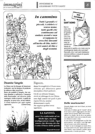 • • •
tmmagtntper le nostre parrocchie
Dinamite Vangelo
la Chiesa non ha bisogno di fomentare
rivoluzioni, non ha bisogno di predicare
la violenza o idee sowersive.
Basta che predichi il Vangelo, che con-
tiene dinamite a sufficienza. l'annuncio
delle Beatitudini, nel discorso della
montagna, rivolto ai poveri, a quelli che
piangono, ai senza voce, ai non violenti,
si rivela esplosivo per ogni regime
oppressivo.
~
I :
Cardinal Koenig

~: ') ' l .
INOVEMBRE 98
CELEBRARE TUTTI I SANTI
In cammino
Tutti i grandi e i
piccoli, i celebri e i
senza nome,
tutti quelli che
continuano ad
andare avanti e non
si tappano le
orecchie davanti
aZrinvito di Dio, tutti i
veri amici di Dio e
degli uomini.
Signore,
donaci la semplicità e il buon senso,
abbiamo già abbatHall1lU gente
strampalata e bravi parlatoru.
Oò di. cui abbiamo bi.sogno,
ciò di cun abbnsogna la. tula Chiesa,
sono degli uomini. nei quali sn posa
riporre fnducia, uomini
disinten-essati e umili,
che sappian o gundare sen%a
oppn-imere.
LA SANTITÀ
Amen.
non è la conformità ad un
ideale tipo, ma una
trasfigurazione totale. Ogni
essere che diventa ciò che
è sotto il fuoco della grazia.
Reginald Pernoud
IL
SANT'UOMO
Non è
vero che
secondo
la gente il
santo è
uno che
cerca di
entrare in
odor di
santità evi-
tando di
sporcarsi lo spirito e le mani con le
contingenze della vita normale?
Peccato che i veri santi debbano
ancora soffrire a causa di questa
immagine sbagliata.
Delle marionette?
Quando sfoglio certe vite di Santi, mi viene
il pelo d'oca.
Così santa X brillava già di "santità" all'età
di tre anni e sant'Y raggiungeva non oltre i
cinque anni il culmine delle virtù eroiche.
Allora ci si chiede: Ma di chi si sta parlan-
do in quei libri? Certo non si tratta di uomi-
ni e donne in carne e ossa.
lo non riesco ad immaginarmi un Dio che
prova piacere nel vedere i suoi figli agire
nel suo nome come delle marioneue.
l "Santi" io me li immagino in modo diver-
so. Sono esseri con una "spina nella carne"
(san Paolo), sono lottatori, profeti, gente
appassionata...E anche peccatori. B.L.
 