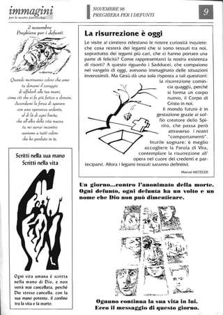 • • •
1,mmag1,n1,per le nostre parrocchie
2 novemb"e
Preghiera per i de/un6
Quando moriranno coloro che amo
tu donami il coraggio
di affidarli alle tue mani,
come ciò che si fa più fatica a donare.
Accordami la forza di sperare
con una speranza ardente,
al di là di ogni limite,
che all'alba della vita nuova
tu mi verrai incontro
assieme a tutti coloro
che ho perduto in te.
Scritti nella sua mano
Scritti nella vita
Ogni vita umana è scritta
nella mano di Dio, e non
verrà mai cancellata, perché
Dio stesso cancella, con la
sua mano potente, il confine
tra la vita e la morte.
NOVEMBRE 98
PREGHIERA PER I DEFUNTI
La risurrezione è oggi
Le visite al cimitero ridestano le nostre curiosità inquiete:
che cosa resterà dei legami che si sono tessuti tra noi,
soprattutto dei legami più cari, che ci hanno portato una
parte di felicità? Come rappresentarci la nostra esistenza
di risorti? A questo riguardo i Sadducei, che compaiono
nel vangelo di oggi, avevano immaginato delle situazioni
inverosimili. Ma Gesù dà una sola risposta a tali questioni:
la risurrezione comin-
~
cia quaggiù, perché
si forma un corpo
nuovo, il Corpo di
Cristo in noi.
Il mondo futuro è in
gestazione grazie al sof-
fio creatore dello Spi-
rito, che passa però
attraverso i nostri
"comportamenti" .
Inutile sognare: è meglio
accogliere la Parola di Vita,
contemplare la risurrezione ali'
opera nel cuore dei credenti e par-
teciparvi. Allora i legami tessuti saranno definitivi.
Marcel METZGER
Un giorno...contro l'anonimato della morte.
Ogni defunto, ogni defunta ha un volto e un
nome che Dio non può dimenticare.
Ognuno continua la sua vita in lui.
Ecco il messaggio di questo giorno.
 