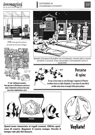 • • •
tmmagtnt.per le nostre parrocchie
@4tPeI& ~~eotU-~
~deb?~d~
Il "rally" dell'Avvelilo ricomincia.
Come ofni anno ci affaticheremo apercorrere i
nefOli. L'importante èarrivare al vero scopo
senza ellere completamente apezzi.
NOVEMBRE 98
CELEBRARE EAWENTO
Quando si ha paura di perdere un avvenimento, nessuno sforzo, nessun
sacrificio è eccessivo. E per non perdere l'Avvenimento con la A
maiuscola?
Percarsa
di spine
Se non ci fosse stato un certo Giuseppe iragazzacci di Nazaret
avrebbero deriso un figlio illegittimo. Euna donna di nome Maria
sarebbe stata messa ai margini dalla gente perbene.
Quest'anno rinunciate ai regali costosi. Offrite qual-
cosa di vostro. Regalate il vostro tempo. Perché il
tempo vale più del denaro.
 