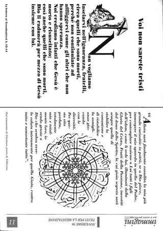 Voinonsaretetristi
onvogliamo
lasciarvinell'ignoranza~fratelli~
circaquellichesonomorti~
perchénoncontinuiatead
affliggervicomeglialtrichenon
hannosperanza.
NoicrediamoinfatticheGesùè
mortoerisuscitato;
cosÌanchequellichesonomorti~
DioliraduneràpermezzodiGesù
insiemeconlui.
laletteraaiTessalonieesi4,13-14
"..4É"Illorasaràfinalmenteesauditalamiapiù
grandecuriosità:iopotrò,seaDiopiace,
immergereilmiosguardoinquellodelPadre,
percontemplareassiemeaLuituttiifigli
dell'islam,comelivedelui,illuminatidalla
GloriadelCristo,FruttidellaPassione,investiti
daldonodelloSpirito,lacuigioiasegretasarà
semprequelladi/.
stabilir~la~•~"fI
comunloneec.....
diristabilirel'..'-"JC__('('..........
lasomigli-Irf.-:-./._..._
anzagio-r~I
cando
conle
diversità.
Perque-
stavita
perduta,
totalmente
miaetotal-
menteloro,io
rendograziea
Diochesembraaver-
lavolutainteramenteperquellaGioia,contro
tuttoenonostantetutto".
DaltestamentodiChristian,priorediTibhirine.
'1::ì-~.
~~.,
~~~
~
~~g..~.
0;';:t
~.
~§
C/)~
~~
~tti
~~
&;:~
~
~
~.........
~tl"j
 