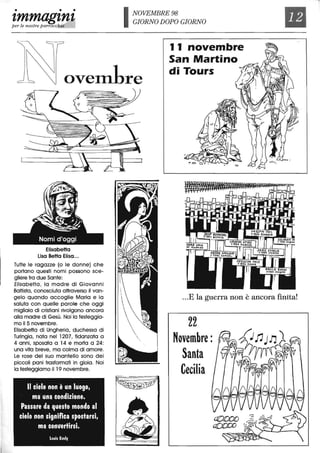 • • •
tmmagtntper le nostre parroccbie
NOVEMBRE 98
GIORNO DOPO GIORNO
11 novembre
San Martino
Il
ovem1re
../p:!. -
X91~,
~. I ~
di Tours
Elisabetta
Lisa Betta Elisa...
Tutte le ragazze (o le donne) che
portano questi nomi possono sce-
gliere tra due Sante:
Elisabetta, la madre di Giovanni
Battista, conosciuta attraverso il van-
gelo quando accoglie Maria e la
saluta con quelle parOle che oggi
migliaia di cristiani rivolgono ancora
alla madre di Gesù. Noi la festeggia-
mo il 5 novembre.
Elisabetta di Ungheria, duchessa di
Turingia, nata nel 1207, fidanzata a
4 anni, sposata a 14 e morta a 24:
una vita breve, ma colma di amore.
Le rose del suo mantello sono dei
piccoli pani trasformati in gioia. Noi
la festeggiamo il 19 novembre.
Il cielo non è un luogo.
ma una condizione.
Passare da questo mondo al
cielo non significa spostarsi.
ma con"ertirsi.
Louis EI/ely
...E la guerra non è ancora finita!
22
Novembre:
Santa
Cecilia
 