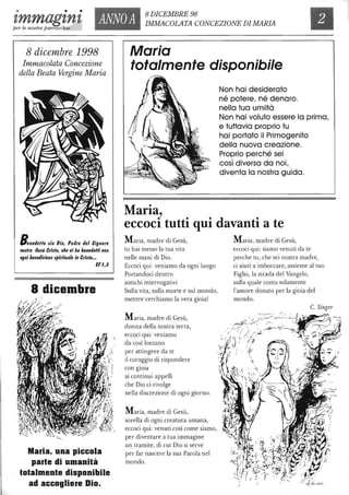 • • •
zmmagznz ANNOA
8 DICEMBRE 98
IMMACOLATA CONCEZIONE DIMARIAper le nostre parrocchie
8 dicembre 1998
Immacolata Concezione
della Beata Vergine Maria
BenetlellD sia DiD, Patire tlel SignDre
nDs'rD Cesù Crls'D, che cl ha benetleHi CDn
Dgni benetliziDnz spirituale In Crls/D...
E/I,3
8 dicembre
Maria, una piccola
parle di umanità
lolalmenle disponibile
ad accogliere Dio.
Maria
totalmente disponibile
Maria,
Non hai desiderato
né potere, né denaro.
nella tua umiltà
Non hai voluto essere lo prima,
e tuttavia proprio tu
hai portato il Primogenito
della nuova creazione.
Proprio perché sei
così diversa da noi,
diventa lo nostra guida.
eccoci tutti qui davanti a te
Maria, madre di Gesù,
tu hai messo la tua vita
nelle mani di Dio.
Eccoci qui: veniamo da ogni luogo
Portandoci dentro
antichi interrogativi
Sulla vita, sulla morte e sul mondo,
mentre cerchiamo la vera gioia!
Maria, madre di Gesù,
donna della nostra terra,
. . .
eccoCI qUI: veniamo
da così lontano
per attingere da te
il coraggio di rispondere
con glOla
ai continui appelli
che Dio ci rivolge
nella discrezione di ogni giorno.
Maria, madre di Gesù,
sorella di ogni creatura umana,
eccoci qui: venuti cosÌ come siamo,
per diventare a tua immagine
un tramite, di cui Dio si serve
per far nascere la sua Parola nel
mondo.
Maria, madre di Gesù,
eccoci qui: siamo venuti da te
perche tu, che sei nostra madre,
ci aiuti a imboccare, assieme al tuo
Figlio, la strada del Vangelo,
sulla quale conta solamente
l'amore donato per la gioia del
mondo.
C. Singer
 