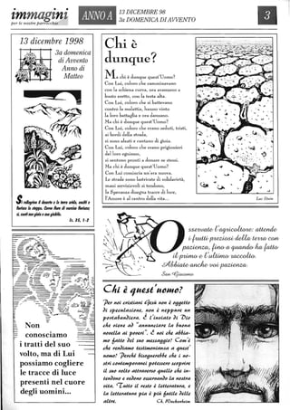 • • •
zmmagznz ANNOA 13 DICEMBRE 98
3a DOMENICA DIAWENTOper le nostre parrocchie I
13 dicembre 1998
3a domenica
di Avvento
Anno di
Matteo
$;tal/eglino il tlewIo e la ferra arWa, esulti e
&riICS la sleflfl8. CDme lIore tli naICistJ l10nseai
l~ canticongioia econgiubilo.
/1.3S, t-2
Non
.conOSCIamo
i tratti del SUO
volto, ma di Lui
possiamo cogliere
le tracce di luce
presenti nel cuore
degli uomini...
Chi è·
dunque?
Machi è dunque quest'Uomo?
Con Lui, coloro che caInminavano
con la schiena curva, ora avanzano a
busto eretto, con la testa alta.
Con Lui, coloro che si battevano
contro la malattia, hanno vinto
la loro battaglia e ora danzano.
Ma chi è dunque quest'UoIno?
Con Lui, coloro che erano seduti, tristi,
ai bordi della strada,
si Sono alzati e cantano di gioia.
Con Lui, coloro che erano prigionieri
del loro egoismo,
si sentono pronti a donare se stessi.
Ma chi è dunque quest'Uomo?
Con Lui comincia un'era nuova.
Le strade sono lastricate di solidarietà,
mani servizievoli si tendono,
la Speranza disegna tracce di luce,
l'AnlOre è al centro della vita...

Luc Stein
~t~:~
u{uuu~ ridl& IR/vuù WI1/
~) ~Cl/~/w;~
iip;Urn& 0 tultim& ~.
sI(~~ttOO~.
3afl/ cfjJiaccwuY
'jJtlJ' nei CJ'istiAni '1tlJÙ nen i e(HltlUe
'Ji sptlcula~ientl, nen i ntlppMtl un
ptJJ'ta6an'JitlJ'a. ~ t'inoiate ~i 7)ie
clttl oitlntl a~ "annunciaJ'tl la 6uena
neotllla ai peotlJ'i". ~ nei chtl a66iA-
Hle 6aue ~tll sue HltlJsa(J(Jie? eCHI/i
chtl J'tln~iAHle ttlJtiHteniAn~a a '1UtlJt'
ueHle? 'jJtlJ'cM 6ise(JntlJ'tl66tl chtl i ne-
stJ'i centtlHtpeJ'antli pettlJstlJ'e scepJ'iJ'tl
li sue oelie aUJ'aotlJ'se '1utllle chtl in-
ttln~ene Il oll'Jene essllJ'oan~e la nestJ'a
oita. 'TuUe il J'tlJte i ltlUIlJ'atMa, tl
la lllUtlJ'atMa pia i più 6utilll ~Illlil
aliJ'll. C". toat;lz~n"~lJH
 