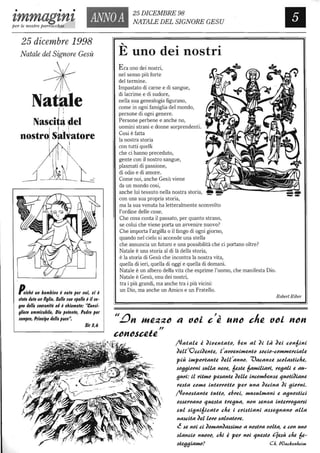 • • •
ANNOA Ilzmmagznz 25 DICEMBRE 98
NATALE DEL SIGNORE GESU
per le nostre parrocchie
25 dicembre 1998
Natale del Signore Gesù
Nasci ~ ~el
I
nostro s: ivatore
I
Poiché un bambino è nalo per noi, ci è
Ilalo dalo un figlio. Sulle lue Ipalle è il le-
gno della 101lranifà ed è chiamalo: "Conli-
gllere ammirabile, Dio polenle, Padre per
lempre, Principe della pace".
Sir 1,6
.....
E uno dei nostri
Era uno dei nostri,
nel senso più forte
del termine.
Impastato di carne e di sangue,
di lacrime e di sudore,
nella sua genealogia figurano,
come in ogni famiglia del mondo,
persone di ogni genere.
Persone perbene e anche no,
uomini strani e donne sorprendenti.
Cosi è fatta
la nostra storia
con tutti quelli
che ci hanno preceduto,
gente con il nostro sangue,
plasmati di passione,
di odio e di amore.
Come noi, anche Gesù viene
da un mondo cosi,
anche lui tessuto nella nostra storia,
con una sua propria storia,
ma la sua venuta ha letteralmente sconvolto
l'ordine delle cose.
Che cosa conta il passato, per quanto strano,
se colui che viene porta un avvenire nuovo?
Che importa l'argilla o il fango di ogni giorno,
quando nel cielo si accende una stella
che annuncia un futuro e una possibilità che ci portano oltre?
Natale è una storia al di là della storia,
è la storia di Gesù che incontra la nostra vita,
quella di ieri, quella di oggi e quella di domani.
Natale è un albero della vita che esprime l'uomo, che manifesta Dio.
Natale è Gesù, onu dei nostri,
tra i più grandi, ma anche tra i più vicini:
un Dio, ma anche un Amico e un Fratello.
RobertRiber
(Ja~alll i ~ilJlln~a~c, 61ln al ~i là ~Ili ccn6ini
~Illl JOui~llHtll, t'alJlJllnilHllntc ,scCiC-CCIHIHIlJ'cialll
più ilHpcJ'tantll ~Illl'annc. 'Vacan~1l ,sccla,stidu,
,sc(J(JicJ'ni ,sulla nlllJll, 61l.stll 6alHilidJ'i, J'll(Jali Il au-
(JuJ'l: il J'itIHc pll.santll ~Illlll incclH6lln~1l ~ucU~idnll
J'1l.s~a CCIHIl intllJ'J'cUc pllJ' una ~llCina ~i (JicJ'ni.
(Jcnc,stantll ~uUc, Il6J'1li, lHu,sullHani Il a(Jnc,stid
c,s,sIlJ'lJanc ~ull.s~a ~J'Il(Jua, ncn ,slln~a in~IlJ'J'c(JaJ',si
,sul ,si(Jni6ica~c d,Il i cJ'i,stiani a,s,sIl(Jnanc alla
na,scUa ~llllcJ'c ,sallJa~cJ'll.
~ ,sll nci ci ~clHan~a,s,siIHc a nc,s~J'a lJClM, Il ccn unc
,slancic nUClJC, dii i pllJ' nci ~UIl.s~C qll.sù d,Il 61l-
,s~Il(J(JidlHc?
 