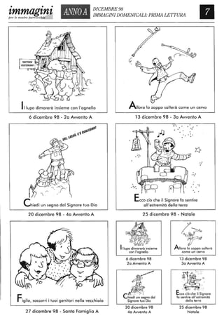 •
ANNOA DICEMBRE 98
• •
zmmagznzper le nostre parrocchie
IMMAGINI DOMENICALI: PRIMA LETTURA
Illupo dimorerà insieme con l'agnello
6 dicembre 98 - 20 Avvento A
Chiedi un segno dal Signore tuo Dio
20 dicembre 98 - 40 Avvento A
Figlio, soccorri i tuoi genitori nella vecchiaia
27 dicembre 98 - Santa Famiglia A
Allora lo zoppo salterà come un cervo
13 dicembre 98 - 30 Avvento A
•·0
" . .:
. .o
• o
I o
.:o
Ecco ciò che il Signore fa sentire
011'estremità della terra
25 dicembre 98 - Natale
Il lupo dimorerà insieme
con l'agnello
6 dicembre 98
2a Avvento A
4f.,~~/
li!$:Chiedi un segno dal
Signore tuo Dio
20 dicembre 98
4a Avvento A
/~
'~
Allora lo zoppo salterà
come un cervo
13 dicembre 98
3a Avvento A
.~... /l,'. '/.~.. . -." -- . .
. " ::
. :...
Ecc: ciò ch~ il Si~nore
fa sentire 011'estremità
della terra
25 dicembre 98
Natale
 