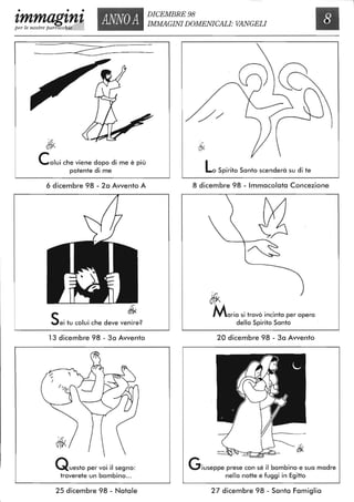 • • •
zmmag'tn'tper le nostre parrocch'-"iz",,"e__
ANNOA
DICEMBRE 98
IMMAGINI DOMENICALI: VANGELI
~ ~---
Colui che viene dopo di me è più
potente di me
6 dicembre 98 - 2a Awento A
I I
J~~' ~
Sei tu colui che deve venire?
13 dicembre 98 - 3a Awento
Questo per voi il segno:
troverete un bambino...
25 dicembre 98 - Natale
LoSpirito Santo scenderà su di te
8 dicembre 98 - Immacolata Concezione
Jfk
Maria si trovò incinta per opera
dello Spirito Santo
20 dicembre 98 - 3a Awento
Giuseppe prese con sé il bambino e sua madre
nella notte e fuggi in Egitto
27 dicembre 98 - Santa Famiglia
 