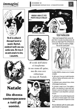 • • •
'lmmag'ln~
per le nostre parrocchie
Più di tre milioni di
disoccupati lasciati ai
marfini. RifeHati,
considerati inutili come una
scatola vuota. Dio trova il
suo posto proprio tra loro,
isenzateHo.
Natale
Dio diventa
contemporaneo
a tutti gli
• •
uomInI.
IDICEMBRE 98
CELEBRARE NATALE OGGI-EUMANITÀ DIDIO
MARIA! NON C'È PiÙ
POSTO NELLA STALLA!
n verde dell'abete
si trasforma
in un ramo di spine,
ma da esso esce
vittoriosa
la rosa di Natale.
TEST NATALIZIO
Mentre state festeggiando Natale suonano alla
porta. Fuori c'è un uomo ed una donna incinta, dal
colorito scuro. Degli zingari? No, dei Palestinesi in
cerca di asilo. Cercano con urgenza un alloggio.
Che cosa fate aquesto punto?
AD Date 30.000 lire, chiamate un taxi eli mandate
in ospedale.
BD Vi scusate di non essere in grado di provvedere
edate loro l'indirizzo dell'Assistente sociale (che è
assente per le feste!).
CD Chiudete la porta, continuate la festa ecriticate
la sfacciataggine di quelle persone.
DD Invitate la coppia in casa, li fate mangiare e
mettete a loro disposizione la camera degli ospiti.
Chiamate la maternità dell'ospedale ed assicurate
eventualmente la vostra disponibilità a partecipare
alle spese.
ED Esprimete il vostro profondo disappunto perché
sono arrivati nel momento peggiore (state uscendo
per la Messa di mezzanotte) ed augurate loro un buon
Natale.
Voi non indovinate quello che potrete guada-
gnare fornendo la risposta giusta.
 