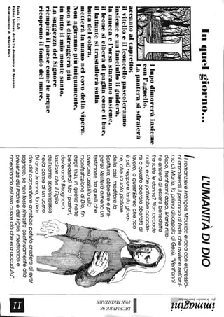 Inquelgiorno...
Ilupodimoreràinsieme
~-,:_---11eonI"'agnello.
~l~'{·:<Lapanterasisdraierà
aeeantoaleapretto;
ilvitelloeilleoneelIopaseoleranno
insiemeeunfaneiulloliguiderà,
lamueeael'orsastarannoinsieme,
illeonesieiberàdipagliaeomeilbue,
illattantesitrastulleràsulla
bueadeleobra,
metteràlamanoneleovodellavipera.
Nonagirannopiùiniquamente,
nonsidistruggeràpiù
intuttoilmiomontesanto.
LasaggezzadelSignore
riempiràilpaeseeomeleaeque
rieopronoilfondodelmare.
IsaiaIl,6-9
Primaletturadella2adomenicadiAvvento
AdattamentodiA1bertBari
L'UMANITÀDIDIO
IlromanziereFrançoisMauriacevocaconespressio-
niammirevoliilpercorsodifedecheawienenell'ani-
modiMaria,loprimadiscepoladiGesù."Vent'anni
dopo,trent'annidopo,Mariaritie-
neancoradiesserebenedetta
fratutteledonne?Nonaccade
nulla,echepotrebbeaccade-
reaquestooperaiooberatodi
lavoro,aquest'Ebreochenon
èpiùneppuretantogiova-
ne,chesasolopiallare
delleassi,meditarelo
Scrittura,obbedireepre-
gare?Resteràalmenoun
testimonetraquelliche
avevanoassistitoalla
manifestazionediDio,fin
dagliinizi,inquellanotte
benedetta?Maipastori,
dov'erano?Bisognava
lasciarecheilFiglio
dell'uomosprofondasse
nellacarnediunuomo.
Diannoinanno,loma-
dredelcarpentiereavrebbepotutocrederediaver
sognato,senonfosserimastacontinuamentealla
presenzadelPadreedelFiglio,meditandoe
rimeditandonelsuocuoreciòcheeraaccaduto"..
':}~.
~~1;;"
;:s
!~~aQ
's.~.
...~
~.
~~
~M
~~
t;j~
N~
~~
~
•
 