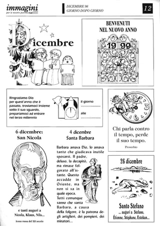 • • •
zmmagznzper le nostre parrocchie
*~
IDICEMBRE 98
GIORNO DOPO GIORNO
BENVENUTI
NEL NUOVO ANNO
Il
lcembre
~......
Ringraziamo Dio
per quest'anno che è
passato, troviamoci insieme
sotto il suo sguardo,
prepariamoci ad entrare
nel terzo millennio
6 dicen1bre:
San Nicola
e tanti auguri a
Nicola, Klaus, NUs...
Icona russa del XII secolo
il giorno
al/e
4 dicembre
Santa Barbara
Barbara amava Dio, lo amava
tanto che giudicava inutile
sposarsi. Il padre,
deluso, la decapitò,
ma rimase fol-
gorato all'is-
tante. Questo
accadde in
Oriente, ma
non si sa in
quale epoca.
Tutti comunque
sanno che santa
Barbara, a causa
della folgore, è la patrona de-
gli artiglieri, dei pompieri, dei
minatori...
Chi parla contro
il tempo, perde
il suo tempo.
Proverbio
26 dicembre
-~~~.~..~.
Santo Stefano
... auguri a Stefano,
Étienne, Stéphane, Esteban...
 
