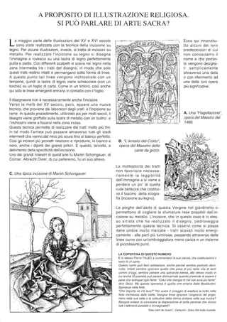 A PROPOSITO DI ILLUSTRAZIONE RELIGIOSA.
SI PUÒ PARLARE DI ARTE SACRA?
La maggior parte delle illustrazioni del XV e XVI secolo
sono state realizzate con la tecnica della incisione su
legno. Per alcune illustrazioni, invece, si tratta di incisioni su
metallo. Per realizzare l'incisione su legno si disegna
l'immagine a rovescio su una lastra di legno perfettamente
pulita e piatta. Con differenti scalpelli si scava nel legno nella
zona intermedia tra i tratti del disegno, in modo che solo
questi tratti restino intatti e permangano sotto forma di linee.
A questo punto tali linee vengono inchiostrate con un
tampone, quindi la lastra di legno viene schiacciata (con un
torchio) su un foglio di carta. Come in un timbro, così anche
qui solo le linee emergenti entrano in contatto con il foglio.
Il disegnatore non è necessariamente anche l'incisore.
Verso la metà del XV secolo , però, appare una nuova
tecnica, che proviene dai laboratori degli orafi: è l'incisione su
rame. In questo procedimento, utilizzato poi per molti secoli, il
disegno viene graffiato sulla lastra di metallo con un bulino e
l'inchiostro viene a fissarsi nella zona incisa.
Questa tecnica permette di realizzare dei tratti molto più fini:
in tal modo l'artista può passare attraverso tutti gli stadi
intermedi che vanno dal nero più scuro fino al bianco perfetto.
Così gli incisori più provetti riescono a riprodurre, in bianco e
nero, anche i dipinti dei grandi pittori. E questo, talvolta, a
detrimento della specificità dell'incisione.
Uno dei grandi maestri di quest'arte fu Martin Schongauer, di
Colmar. Albrecht DOrer, di cui parleremo, fu un suo allievo.
C. Una tipica incisione di Martin Schongauer.
B. "L'arresto del Cristo",
opera del Maestro delle
carte da gioco.
La molteplicità dei tratti
non favorisce necessa-
riamente la leggibilità
dell'immagine e si viene a
perdere un po' di quella
rude bellezza che costitui-
va il fascino della xilogra-
fia (incisione su legno).
Ecco qui innanzitu-
tto alcuni dei loro
predecessori di cui
non conosciamo il
nome e che pertan-
to vengono designa-
ti semplicemente
attraverso una data
o con riferimento ad
una delle loro opere
più significative.
A. Una "Flagellazione",
opera del Maestro del
1466.
.Le pieghe dell'abito di questa Vergine nel giardinetto ci
permettono di cogliere le sfumature rese possibili dall'in-
cisione su metallo. L'incisore, che in questo caso è lo stes-
so artista che ha realizzato il disegno, padroneggia
perfettamente questa tecnica. Si osservi come si passa
dalle ombre molto marcate - tratti scavati molto energi-
camente - alle parti più luminose, passando attraverso delle
linee curve con un'ombreggiatura meno carica e un insieme
di piccolissimi punti.
LA COPERTINA DI QUESTO NUMERO
È lo stesso Pierre TALEC a commentarci le sue parole, che costituiscono il
testo di un canto:
Questo canto può farci sobbalzare, anche perché sembra piuttosto disin-
volto. Infatti sembra ignorare quello che pesa di più nella vita di tanti
uomini d'oggi, sembra cantare una speranza eterea, allo stesso modo in
cui anche l'Eucaristia può parere disincarnata quando pretende di essere il
pane che estingue ogni fame: "Colui che mangia di me non avrà più fame",
dice Gesù. Ma questa speranza è quella che emana dalle Beatitudini.
Speranza nella fede.
"Che importa se c'è buio?" Per avere il coraggio di esaltare la notte nella
fede rischiarata dalle stelle, bisogna forse ignorare l'angoscia del prigio-
niero nella sua cella o la solitudine della donna anziana nella sua cucina?
Bisogna evitare di conoscere la disperazione di tante persone che vivono
tutti i fallimenti possibili e immaginabili?
"Dieu vienI de l'avenir", Cenlurion - Disco SM Aube nouvelle.
 