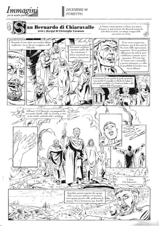 DICEMBRE 98
FUMETTO
Bernardo di Chiaravalle
testi e disegni di Christophe Carmona
Benlardo, la tua salute non senJna affatto
migliorareI Ula so che sei coraggioso nelle
difficoltà.
A Cìteaux i giorni passano e il lavoro non manca.
È proprio in quel momento che Bernardo avverte dei
forti d%"'; al t'l2ntre, ma attinge coraggio dal/a
sua unione con Cristo.
Il tuo arrivo in1provviso
a CUeaux, più di due anni fa,
ba avuto delle ripen",-"ussioni
, ilnporlanti. Nuovi posh.Janti '
affluiscono da tutte le parti
e clobbiamo costruire nuovi
monasteri. Il Conte Ugo
di Troyes non è insensibile
a questa situazione c ci offre 
la possibilità di fondare una ~
nuova abbazia.
 