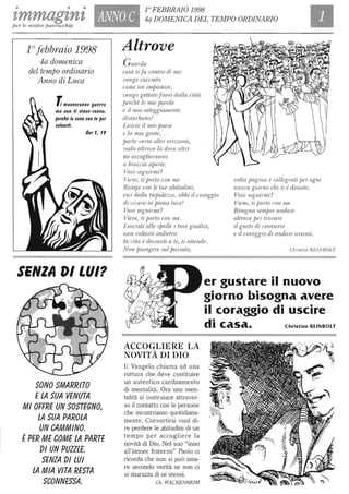 • • •
zmmagznz ANNO C
l° FEBBRAIO 1998
4a DOMENICA DEL TEMPO ORDINARIO
per le nostre parrocchie
l° febbraio 1998
4a domenica
del tempo ordinario
Anno di Luca
l muoveranno guerra
ma non li vince-ranno,
perché io $ono con te per
$alvarti.
Cer l, 19
SENZA DI LUI?
SONO SMARRITO
ELA SUA VENUTA
MI OFFRE UN SOSTEGNO,
LA SUA PAROLA
UN CAMMINO.
ÈPER ME COME LA PARTE
DI UN PUllLE.
SENlA DI LUI
LA MIA VITA RESTA
SCONNESSA.
Altrove
Guwda
cosa si fa contro di me:
vengo cacciato
come un impostore,
vengo gettato fuori dalla città
perché le mie f)(/,Tole
e il mio atteggiamenlo
disturbano!
Lascio il mio fJaese
e la mia gente,
fJarlo verso altri orizzonti,
vado altrove là dove altri
mi accoglieranno
a braccia afJerte.
Vuoi seguirmi?
Vieni, ti porlo con 'me,
Romi)i con le tue abitudini,
esci dalla tiepidezzo, abbi il coraggio
di vivere in piena luce!
Vuoi seguinni?
Vieni, ti porto con me,
Lasciati alle spalle i tuoi giudizi,
non vollarli indietro:
la mta è davanti a te, li attende.
Non piange1e suL passato;
volla pagina e rallegrati per ogni
nuovo giorno che ti è donalo,
ViWl seguirmi?
Vieni, ti fJorlo con me,
Bisogna semfJre andare
altrove Ixr trovare
il guslo di rinascere
e il coraggio di andare awmli.
Chris/ine REINBOLT
er gustare il nuovo
giorno bisogna avere
il coraggio di uscire
ACCOGLIERE LA
NOVITÀ DI DIO
Il Vangelo chiama ad una
rottura che deve costituire
un autentico cambiamento
di mentalità. Ora una men-
talità si costruisce attraver-
so il contatto con le persone
che incontriamo quotidiana-
mente. Convertirsi vuoI di-
re perdere le abitudini di un
tempo per accogliere la
novità di Dio. Nel suo "inno
all'amore fraterno" Paolo ci
ricorda che non si può ama-
re secondo verità se non ci
si sbarazza di se stessi.
Ch, WACKENHEIM
di casa. Christine RElNBOLT
 