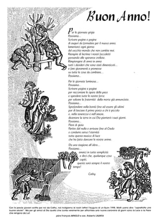 13uon;lnnol
Per le giornate grigie
Possiamo...
Scrivere pagine e pagine
di auguri da formulare per il nuovo anno,
lamentarci ogni giorno
del vecchio mondo che non cambia mai.
Riempire di lacrime i nostri fazzoletti
pensando alle speranze crollate.
Rimpiangere di anno in anno
tutti i desideri che sono stati dimenticati. ..
e fare giuramenti e promesse
su tutte le cose da cambiare...
Possiamo...
Per le giornate luminose...
Possiamo...
Scrivere pagine e pagine
per raccontare le opere della pace
e spendere tutte le nostre forze
per salvare la fraternità dalla morte già annunciata.
Possiamo...
Sprofondare nella bontà fino ad essere gli ultimi
pur di lasciare il primo posto a chi è piccolo
e, nella tenerezza e nell'amore,
diventare la terra in cui Dio pianterà i suoi giorni.
Possiamo...
Pieni di gioia
Partire dal nulla e arrivare fino al Credo
e condurre verso /'eternità
tutta questa mLlsica di luce
che ha fatto danzare le nostre anime.
Da una stagione all'altra...
Possiamo...
amarci in tutta semplicità
e dirci che, qualunque cosa
capiti,
questo sarà sempre il nostro
tempo!
Cathy
Con le parole giovani scritte per noi da Cathy, noi rivolgiamo ai nostri lettori l'augurio di un Buon 1998. Molti usano dire: "soprattutto una
buona salute!". Ma per gli amici di Dio quello che conta veramente per affrontare una nuova carovana di giorni sono la luce e la Pace
che vengono da lui!
père Fronçois ARNOLD e soc. Roberto LAURITA
 