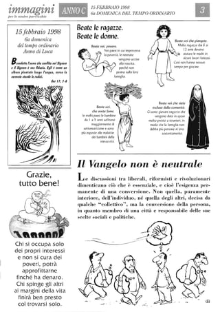 • • •
zmmagznz ANNO C
15 FEBBRAIO 1998
6a DOMENICA DEL TEMPO ORDINARIO
per le nostre parrocchie
15febbraio 1998
6a domenica
del tempo ordinario
Anno di Luca
Benedeffo fuomo che confida nel Signore
e il Signore è sua fiducia. Egli è come un
albero piantato lungo l'acqua, lIerso la
corrente stende le radici.
Cer , l, 1-8
Grazie,
tutto bene!
Chi si occupa solo
dei propri interessi
e non si cura dei
poveri. potrà
approfittarne
finché ha denaro.
Chi spinge gli altri
ai margini della vita
finirà ben presto
col trovarsi solo.
Beate le ragazze.
Beate le donne.
Beate uoi. pouere.
Nei paesi in cui imperversa
la povertà. le neonate
vengono uccise
alla nascita.
perché non
pesino sulla loro
famiglia.
Beate uoi.
che auete fame.
In molti paesi le bambine
da I a 5 anni soffrono
maggiormente di
sottonutrizione e sono
più esposte alle malattie
dei bambini della
stessa età.
Beate uoi che piangete.
Molte ragazze dai 6 ai
12 anni devono
aiutare le madri in
alcuni lavori faticosi .
tempo per giocare.
Beate uoi che siete
escluse dalla comunità.
Ci sono giovani ragazze che
vengono date in spose
1110lto presto a stranieri. in
1110do che la famiglia non
debba più pensare al loro
sostentamento.
Il Vangelo non è neutrale
Le discussioni tra liberali, rifornlisti e rivoluzionari
dimenticano ciò che è essenziale, e cioè l'esigenza per-
lnanente di una conversione. Non quella, puramente
interiore, dell'individuo, né quella degli altri, decisa da
qualche "collettivo", lna la conversione della persona,
in quanto lnenlbro di una città e responsabile delle sue
scelte sociali e politiche.
 