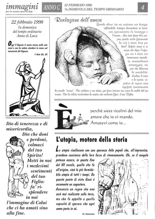 • • •
'lmmag'lnZ ANNO C
22 FEBBRAIO 1998
7a DOMENICA DEL TEMPO ORDINARIO
per le nostre parrocchie
22 febbraio 1998
7a domenica
del tempo ordinario
Anno di Luca
Oggi il Signore li allella mello nelle mie
mani e non ho lIolulo Ilendere la mano luI
CDnlacralo del Signore.
, Sam 26, 21
Dio di tenerezza e di
misericordia,
Dio che doni
e perdoni,
colmaci
del tuo
Spirito!
Metti in noi
i medesimi
sentimenti
del tuo
Figlio:
fa' ri-
splendere
. .'ln no'l
l'immagine di Colui
che ci ha amati sino
alla fine.
CRweQaSlolile deQQ'aYl~o!te
Q[(Olldo oQcull l tno 1I01 II108tll01l0 lillO dlillesso
. lllbQessiblQe, bu::ogllo dOll1olldOlISL se 11011110
(1101 speilllllelltoto Qo telle!less O e
Q' (UI1O/le. U~OIl SOIlObO/lse dWI[ pno-
pnlO pe/lcllé cllIclle biSlCOlllellte
Qo lilto è stoto du/lCl pen
QOlto? 9 11boHi liLVelte ili UII
COi1pO clte dopo Q'illbOIl-
Sia 11011 è stuto II101
tellehOll1ellte coccoQo-
to, Olllo/lelioQllIellte
occCln essoto, 11011
può che bQoccolie
Qo sellsiblQlteì,
clilude/le iQCliO/le
e Qo SpUtlto, lnl-
pedUle dl copL1e COSO
slglllblclil COIlC/letOll1ell te
Qo jJOIIOQO"Oll1o/le". CPe/1/lllieQO/lCl Cl IIOl stessl, pelI bCl/lCl toccone COli 1110110 Qo IleoQtò deQ8UO
omOhe. COLO 110 uoQuto cOlldllildehe QO 1l0SthO Ulto I1ledlolltegesù, lQ suO CZJlgQlO.
perché slete rlco[ml de[ mlo
amore che 10 Vl mando.
Amatevl come 10...
L'utopia, motore della storia
Le utopie risollevano con una speranza folle popoli che, all'improvviso,
prendono coscienza della loro forza di rinnovamento. Oh, se il vangelo
potesse essere, in questa fine ~,
'. 
del XX secolo, quello che fu ''.i
all'origine, cioè la più formida- . !
hile utopia di tuffi i tempi. Da 1-
questo punto di vista Gesù è
veramente un sognatore.
Annuncia un regno che non
sarà mai realizzato sulla terra,
ma che fa appello a quella
capacità di sperare che ogni
uomo porla in sé.
Ch. WacKenheim
 